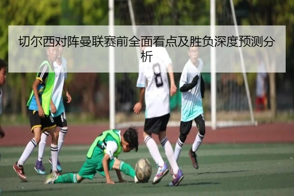 切尔西对阵曼联赛前全面看点及胜负深度预测分析